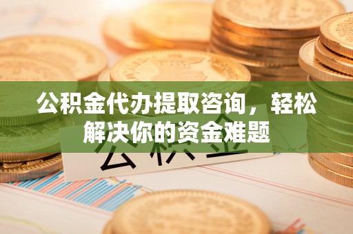 环县公积金代办提取咨询，轻松解决你的资金难题
