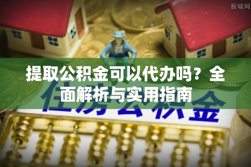 环县提取公积金可以代办吗？全面解析与实用指南