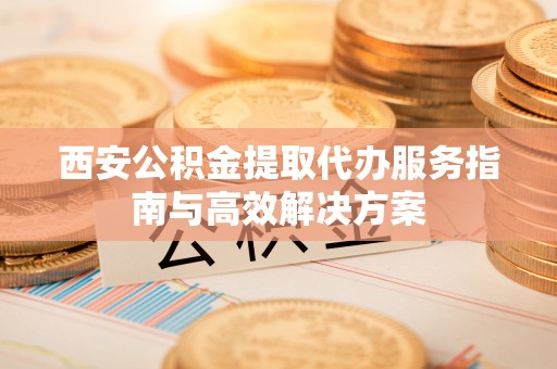 环县西安公积金提取代办服务指南与高效解决方案
