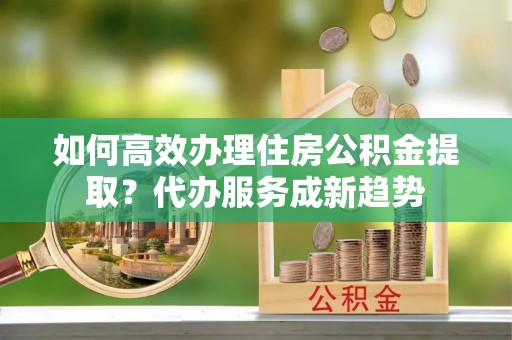 环县如何高效办理住房公积金提取？代办服务成新趋势