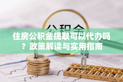 环县住房公积金提取可以代办吗？政策解读与实用指南