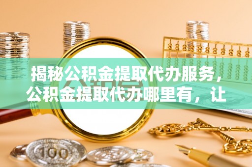 环县揭秘公积金提取代办服务，公积金提取代办哪里有，让你省时省心的解决方案