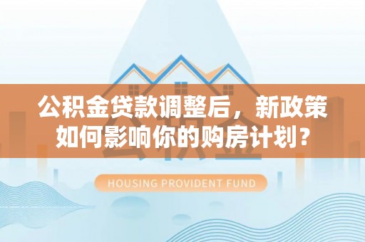 环县公积金贷款调整后，新政策如何影响你的购房计划？