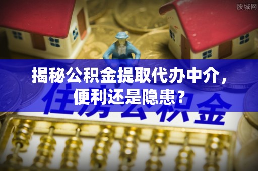 环县揭秘公积金提取代办中介，便利还是隐患？