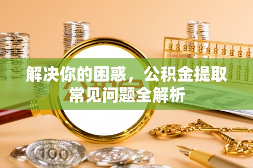 环县解决你的困惑，公积金提取常见问题全解析