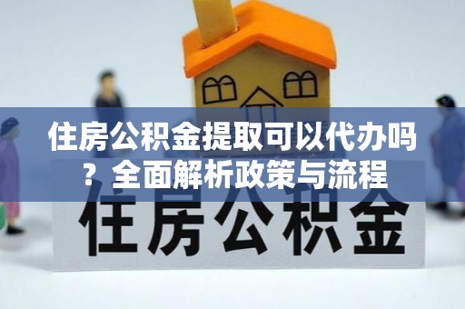环县住房公积金提取可以代办吗？全面解析政策与流程