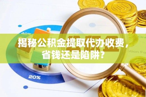 环县揭秘公积金提取代办收费，省钱还是陷阱？