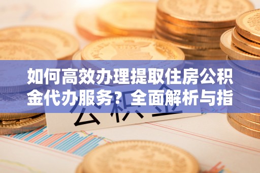 环县如何高效办理提取住房公积金代办服务？全面解析与指南