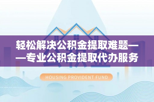 环县轻松解决公积金提取难题——专业公积金提取代办服务详解