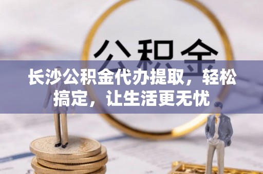 环县长沙公积金代办提取，轻松搞定，让生活更无忧