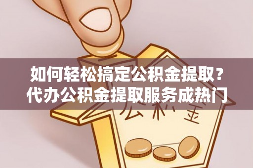环县如何轻松搞定公积金提取？代办公积金提取服务成热门选择