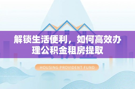 环县解锁生活便利，如何高效办理公积金租房提取