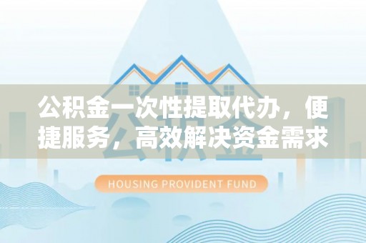 环县公积金一次性提取代办，便捷服务，高效解决资金需求