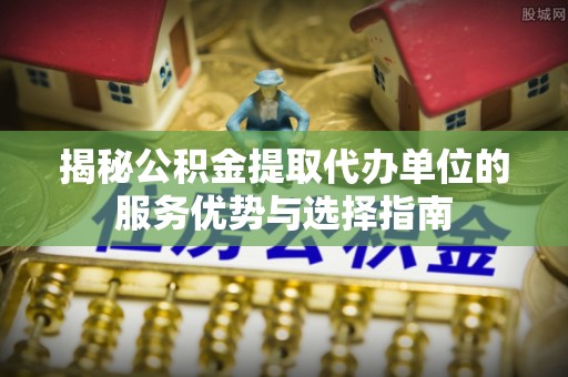 环县揭秘公积金提取代办单位的服务优势与选择指南