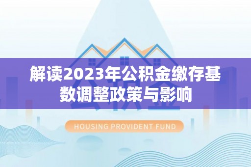 环县解读2023年公积金缴存基数调整政策与影响