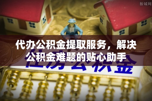 环县代办公积金提取服务，解决公积金难题的贴心助手