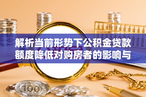环县解析当前形势下公积金贷款额度降低对购房者的影响与应对策略