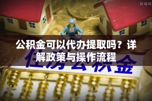 环县公积金可以代办提取吗？详解政策与操作流程