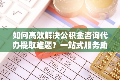 环县如何高效解决公积金咨询代办提取难题？一站式服务助您轻松搞定