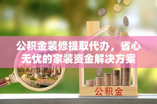 环县公积金装修提取代办，省心无忧的家装资金解决方案