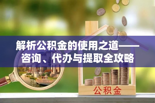 环县解析公积金的使用之道——咨询、代办与提取全攻略