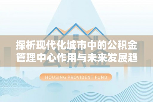 环县探析现代化城市中的公积金管理中心作用与未来发展趋势