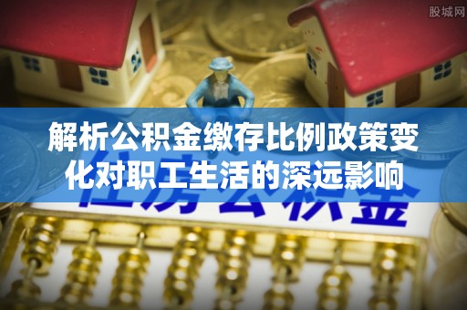 环县解析公积金缴存比例政策变化对职工生活的深远影响