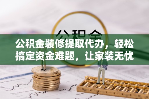 环县公积金装修提取代办，轻松搞定资金难题，让家装无忧