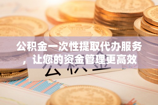 环县公积金一次性提取代办服务，让您的资金管理更高效