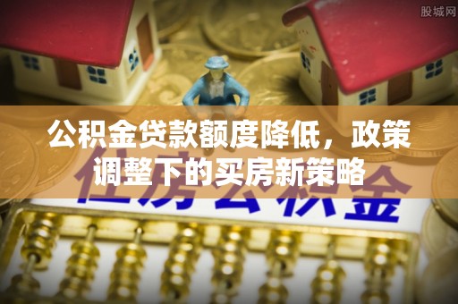 环县公积金贷款额度降低，政策调整下的买房新策略