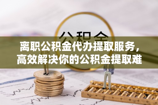 环县离职公积金代办提取服务，高效解决你的公积金提取难题