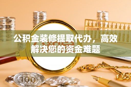 环县公积金装修提取代办，高效解决您的资金难题