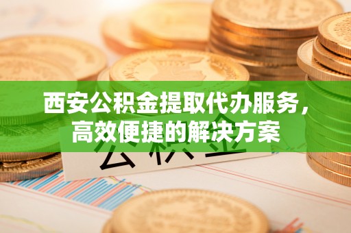 环县西安公积金提取代办服务，高效便捷的解决方案