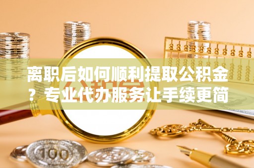 环县离职后如何顺利提取公积金？专业代办服务让手续更简单
