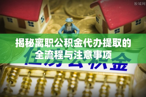 环县揭秘离职公积金代办提取的全流程与注意事项