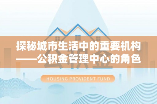 环县探秘城市生活中的重要机构——公积金管理中心的角色与意义