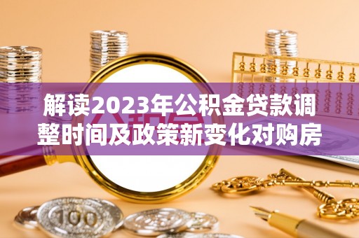 环县解读2023年公积金贷款调整时间及政策新变化对购房的影响