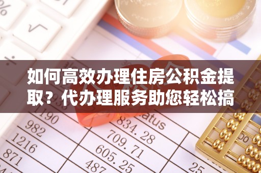 环县如何高效办理住房公积金提取？代办理服务助您轻松搞定