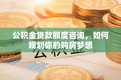 环县公积金贷款额度咨询，如何规划你的购房梦想