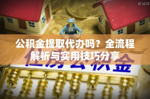 环县公积金提取代办吗？全流程解析与实用技巧分享