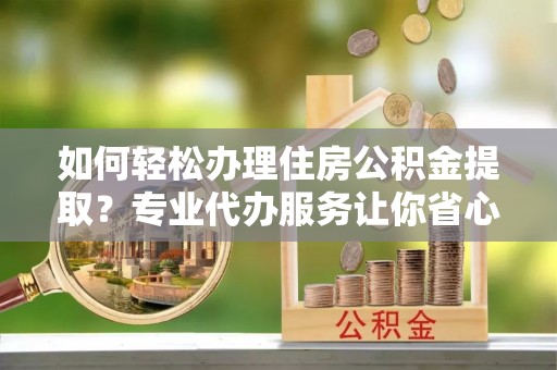 环县如何轻松办理住房公积金提取？专业代办服务让你省心无忧