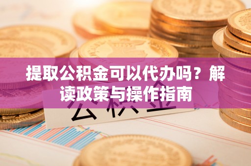 环县提取公积金可以代办吗？解读政策与操作指南