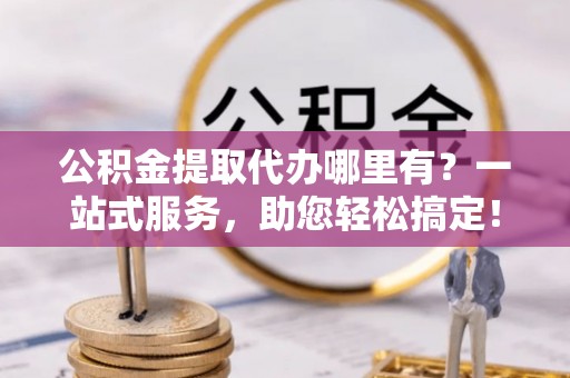 环县公积金提取代办哪里有？一站式服务，助您轻松搞定！