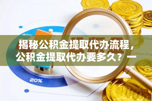 环县揭秘公积金提取代办流程，公积金提取代办要多久？一文读懂
