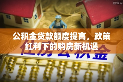 环县公积金贷款额度提高，政策红利下的购房新机遇