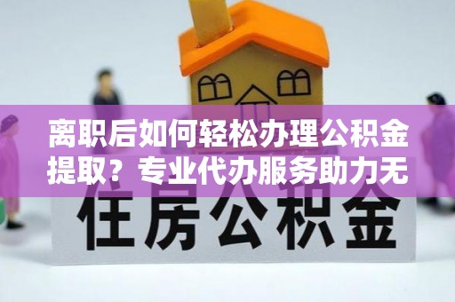 环县离职后如何轻松办理公积金提取？专业代办服务助力无忧