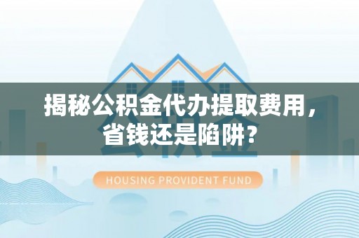 环县揭秘公积金代办提取费用，省钱还是陷阱？