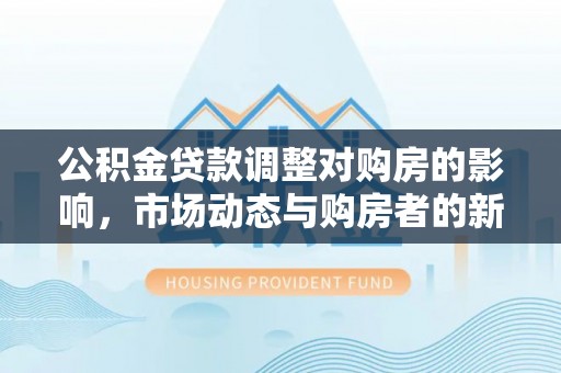 环县公积金贷款调整对购房的影响，市场动态与购房者的新选择