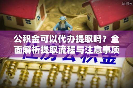 环县公积金可以代办提取吗？全面解析提取流程与注意事项