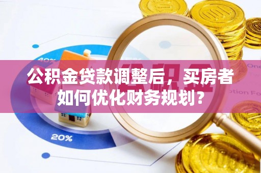 环县公积金贷款调整后，买房者如何优化财务规划？